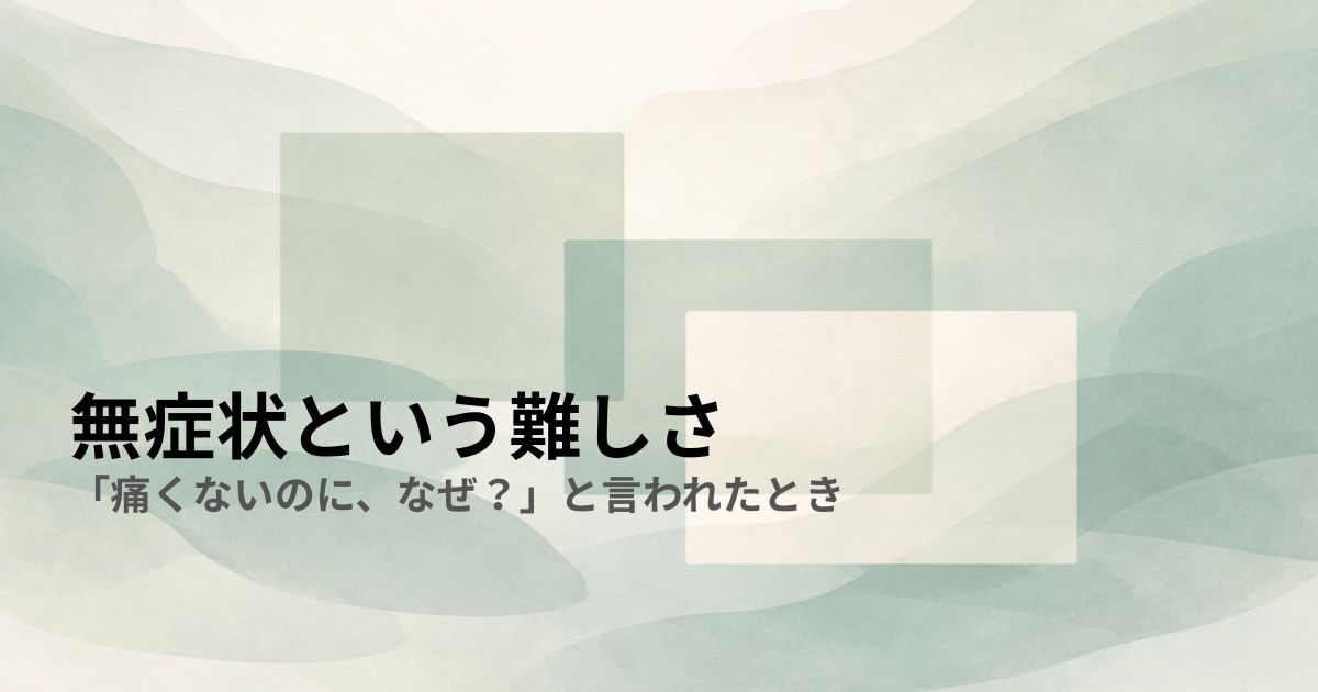 無症状という難しさ——「痛くないのに、なぜ？」と言われたとき